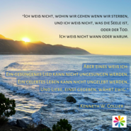 Text: "Ich weiß nicht, wohin wir gehen wenn wir sterben, und ich weiß nicht, was die Seele ist, Oder der Tod. Ich weiß nicht wann oder warum.  Aber eines weiß ich: Ein gesungenes Lied kann nicht ungesungen werden, Ein gelebtes Leben kann nicht ungelebt werden, Und Liebe, einst gegeben, währt ewig.  -- Kenneth Collier"; im Hintergrund ist der Ozean und am Horizont Berge, hinter denen die Sonne aufgeht und sich auf dem Wasser spiegelt.